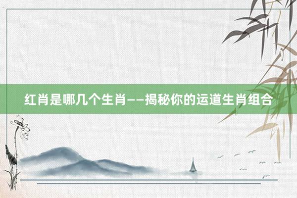 红肖是哪几个生肖——揭秘你的运道生肖组合