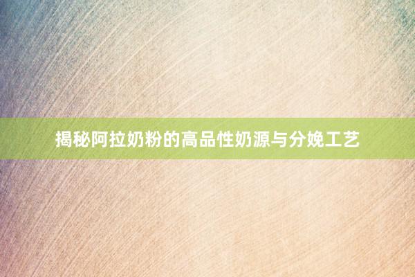 揭秘阿拉奶粉的高品性奶源与分娩工艺