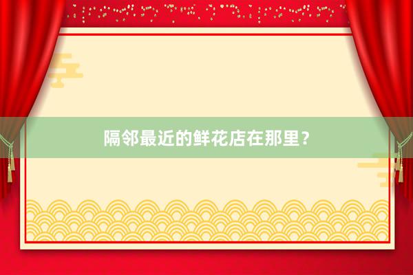 隔邻最近的鲜花店在那里？